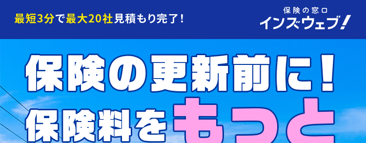 最短3分で最大20社見積もり完了!
保険の窓口
インズウェブ!
保険の更新前に!
保険料をもっと
安くできるチャンス
利用者数1,100万人突破
*1
平均節約額
37,154 円
人気の
保険会社
多数!
スマホで簡単入力!