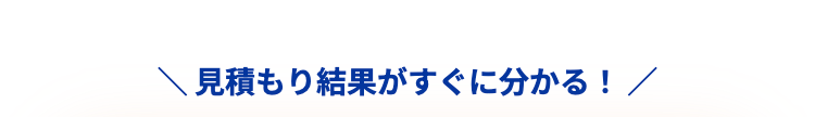 ＼ 見積もり結果がすぐに分かる！ ／