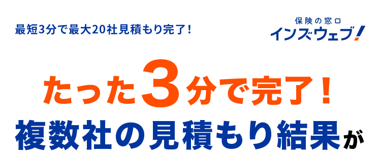 最短3分で最大20社見積もり完了!
保険の窓口
インズウェブ!
たった3分で完了!
複数社の見積もり結果が
すぐ分かる自動車保険比較
最大20社一括見積もり可能!
N
満足度
94.6%
¤་
利用者数 1,100 万人突破 2
*2
一括見積もりサイトNo.1 3