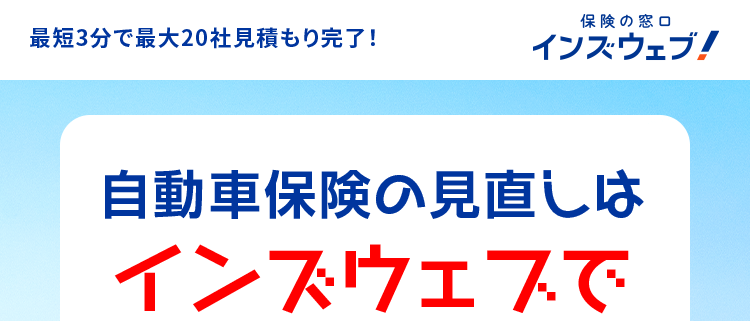 最短3分で最大20社見積もり完了!
保険の窓口
インズウェブ!
自動車保険の見直しは
インズウェブで
簡単に!
最大20社
一括見積もり