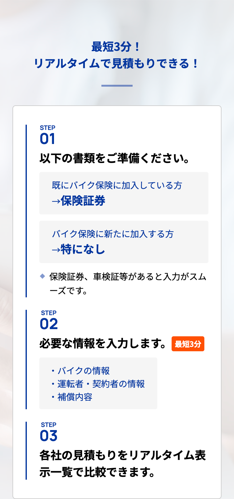最短3分！
リアルタイムで見積もりできる！
STEP
01
以下の書類をご準備ください。

既にバイク保険に加入している方→保険証券
バイク保険に新たに加入する方→特になし
保険証券、車検証等があると入力がスムーズです。
STEP
02
必要な情報を入力します。
最短3分

バイクの情報
運転者・契約者の情報
補償内容
STEP
03
各社の見積もりをリアルタイム表示
一覧で比較できます。