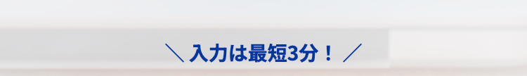 ＼ 入力は最短3分！ ／