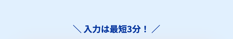 ＼ 入力は最短3分！ ／