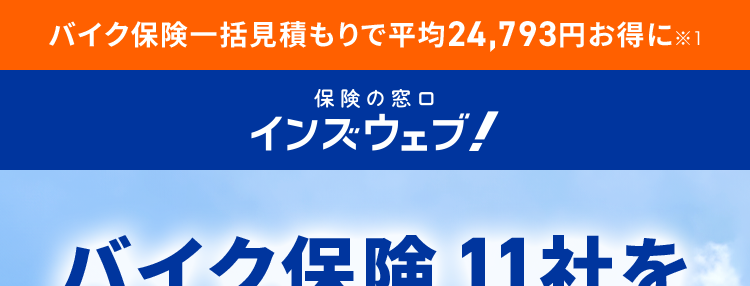 バイク保険一括見積もりで平均24,793円お得に※1
保険の窓口
インズウェブ!
バイク保険11社を
3分で比較!
最大11社
利用者数
リアルタイム
見積もり可能
1,100万人
で比較
*2
バイク保険はすべてを守る
“ライダーの必須装備”
※1 調査対象者: 主に代理店型バイク保険の見積もり者でインズウェブを初めて利用された方アン
ケート結果より(回答者:169人、 対象期間: 2020年2月- 2023年5月)
※22024年3月末時点