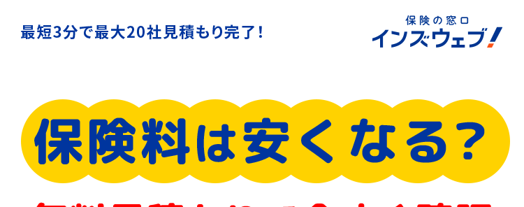 最短3分で最大20社見積もり完了!
保険の窓口
インズウェブ!
保険料は安くなる?
無料見積もりで今すぐ確認
比較で
安くなる!
A社 ?????円
B社 ?????円
C社 ?????円
自動車保険一括見積もりサイトNo.1※1
人気の保険会社
多数!
スマホで
リアルタイムで
簡単入力
比較可能
平均節約額 37,154円/