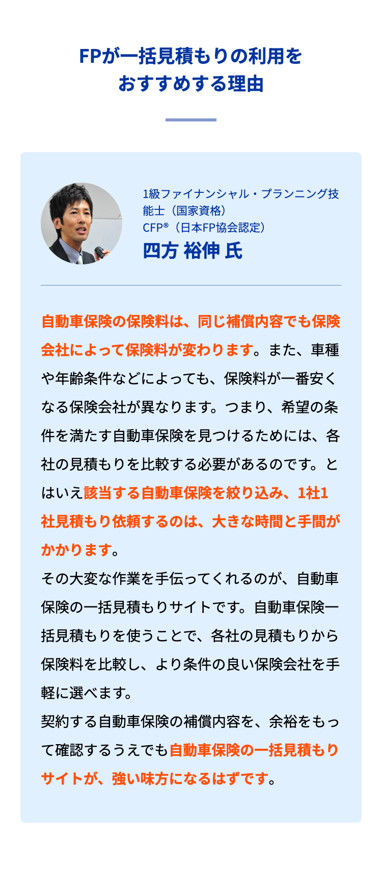 FPが一括見積もりの利用をおすすめする理由

1級ファイナンシャル・プランニング技能士（国家資格） ／ CFP®（日本FP協会認定）

四方 裕伸 氏

自動車保険の保険料は、同じ補償内容でも保険会社によって保険料が変わります。また、車種や年齢条件などによっても、保険料が一番安くなる保険会社が異なります。つまり、希望の条件を満たす自動車保険を見つけるためには、各社の見積もりを比較する必要があるのです。とはいえ該当する自動車保険を絞り込み、1社1社見積もり依頼するのは、大きな時間と手間がかかります。
その大変な作業を手伝ってくれるのが、自動車保険の一括見積もりサイトです。自動車保険一括見積もりを使うことで、各社の見積もりから保険料を比較し、より条件の良い保険会社を手軽に選べます。
契約する自動車保険の補償内容を、余裕をもって確認するうえでも自動車保険の一括見積もりサイトが、強い味方になるはずです。