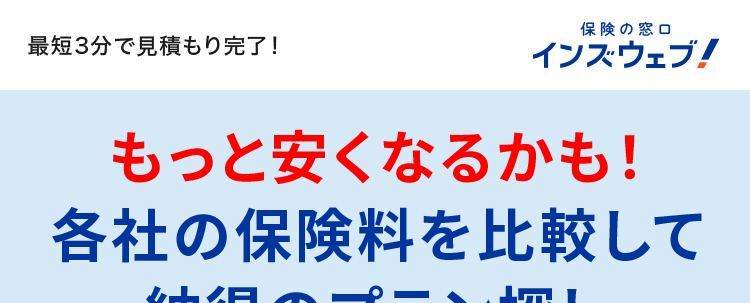 最短3分で見積もり完了!
保険の窓口
インズウェブ!
もっと安くなるかも!
各社の保険料を比較して
納得のプラン探し
平均節約額37,154円
*1
スマホで
簡単入力!
自動車保険
一括見積もりサイト
比較で
安くなる!
No.1
*2