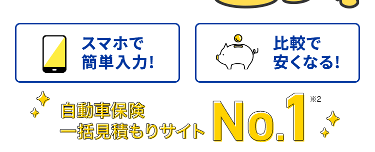 最短3分で見積もり完了!
保険の窓口
インズウェブ!
もっと安くなるかも!
各社の保険料を比較して
納得のプラン探し
平均節約額37,154円
*1
スマホで
簡単入力!
自動車保険
一括見積もりサイト
比較で
安くなる!
No.1
*2